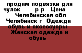 продам подвязки для чулок 44-46 р-р › Цена ­ 150 - Челябинская обл., Челябинск г. Одежда, обувь и аксессуары » Женская одежда и обувь   